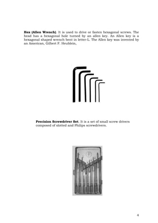 4
Hex (Allen Wrench). It is used to drive or fasten hexagonal screws. The
head has a hexagonal hole turned by an allen key. An Allen key is a
hexagonal shaped wrench bent in letter-L. The Allen key was invented by
an American, Gilbert F. Heublein,
Precision Screwdriver Set. It is a set of small screw drivers
composed of slotted and Philips screwdrivers.
 