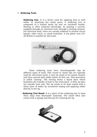 5
 Soldering Tools
Soldering Iron. It is a device used for applying heat to melt
solder in attaching two metal parts. A soldering iron is
composed of a heated metal tip and an insulated handle.
Heating is often achieved electrically, by passing a current,
supplied through an electrical cord, through a heating element.
For electrical work, wires are usually soldered to printed circuit
boards, other wires, or small terminals. A low-power iron (15-
30 Watts) is suitable for this work.
Some soldering irons have interchangeable tips for
different types of work. Fine round or chisel tips are typically
used for electronics work. A new tip needs to be coated, heated,
and then covered with solder before its first use. This procedure
is called "tinning". The tinning forms a liquid layer which
facilitates the transfer of heat to the work piece. A dirty tip does
not transfer heat well. The tip needs to be kept coated with a
shiny layer of solder by occasional wiping and applying solder
directly to the tip.
- Soldering Tool Stand. It is a place of the soldering iron to keep
them away from flammable materials. The stand often also
comes with a sponge and flux pot for cleaning the tip.
 