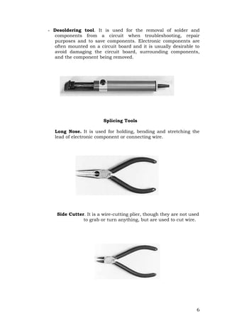 6
- Desoldering tool. It is used for the removal of solder and
components from a circuit when troubleshooting, repair
purposes and to save components. Electronic components are
often mounted on a circuit board and it is usually desirable to
avoid damaging the circuit board, surrounding components,
and the component being removed.
Splicing Tools
Long Nose. It is used for holding, bending and stretching the
lead of electronic component or connecting wire.
Side Cutter. It is a wire-cutting plier, though they are not used
to grab or turn anything, but are used to cut wire.
 