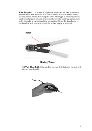 7
Wire Stripper. It is a pair of opposing blades much like scissors or
wire cutters. The addition of a center notch makes it easier to cut
the insulation without cutting the wire. This type of wire stripper is
used by rotating it around the insulation while applying pressure in
order to make a cut around the insulation. Since the insulation is
not bonded with the wire, it will be pulled easily at the end.
Boring Tools
12 Volt Mini-Drill. It is used to bore or drill holes in the printed
circuit board (pcb).
Notch
 