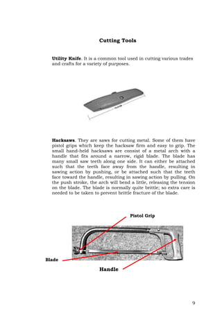 9
Cutting Tools
Utility Knife. It is a common tool used in cutting various trades
and crafts for a variety of purposes.
Hacksaws. They are saws for cutting metal. Some of them have
pistol grips which keep the hacksaw firm and easy to grip. The
small hand-held hacksaws are consist of a metal arch with a
handle that fits around a narrow, rigid blade. The blade has
many small saw teeth along one side. It can either be attached
such that the teeth face away from the handle, resulting in
sawing action by pushing, or be attached such that the teeth
face toward the handle, resulting in sawing action by pulling. On
the push stroke, the arch will bend a little, releasing the tension
on the blade. The blade is normally quite brittle; so extra care is
needed to be taken to prevent brittle fracture of the blade.
Blade
Handle
Pistol Grip
 