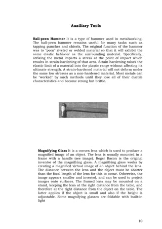 10
Auxiliary Tools
Ball-peen Hammer It is a type of hammer used in metalworking.
The ball-peen hammer remains useful for many tasks such as
tapping punches and chisels. The original function of the hammer
was to "peen" riveted or welded material so that it will exhibit the
same elastic behavior as the surrounding material. Specifically,
striking the metal imparts a stress at the point of impact which
results in strain-hardening of that area. Strain hardening raises the
elastic limit of a material into the plastic range without affecting its
ultimate strength. A strain-hardened material will not deform under
the same low stresses as a non-hardened material. Most metals can
be "worked" by such methods until they lose all of their ductile
characteristics and become strong but brittle.
Magnifying Glass It is a convex lens which is used to produce a
magnified image of an object. The lens is usually mounted in a
frame with a handle (see image). Roger Bacon is the original
inventor of the magnifying glass. A magnifying glass works by
creating a magnified virtual image of an object behind the lens.
The distance between the lens and the object must be shorter
than the focal length of the lens for this to occur. Otherwise, the
image appears smaller and inverted, and can be used to project
images onto surfaces. The framed lens may be mounted on a
stand, keeping the lens at the right distance from the table, and
therefore at the right distance from the object on the table. The
latter applies if the object is small and also if the height is
adjustable. Some magnifying glasses are foldable with built-in
light
 