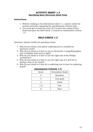15
ACTIVITY SHEET 1.3
Specifying Basic Electronic Hand Tools
Instructions:
1 Without looking at the Information sheet 1.1, answer orally the
written questions regarding the specifications of hand tools.
2. You must get at least the score of 4 to have the rating of Very
Good and pass the Self-Check 1.3 based on Assessment Criteria
1.3
SELF-CHECK 1.3
Direction: Answer briefly the questions below
1. Why do you think a low-power soldering iron is suitable for
electronic work?
2. Why do you think is it best to use in electronics a magnifying glass
that is foldable with built-in light?
3. Why do you think is it best to use the right size of the Philips
screwdriver?
4. Why do you think is it best to use the right size of a drill bit in
boring a hole in the metal?
5. Why do you think is it best for a soldering iron to have its soldering
stand?
Assessment Criteria 1.3
Score Descriptive Grade
5 Excellent
4 Very good
3 Good
1-2 Fair
0 Poor
 