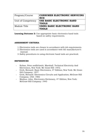 16
Program/Course CONSUMER ELECTRONIC SERVICING
NCII
Unit of Competency USE BASIC ELECTRONIC HAND
TOOLS
Module Title USING BASIC ELECTRONIC HAND
TOOLS
Learning Outcome 2: Use appropriate basic electronics hand tools
based on safety requirements.
ASSESSMENT CRITERIA
1. Electronics tools are chosen in accordance with job requirements.
2. Electronics tools are used in accordance with the manufacturer’s
manual.
3. Safety procedures in using electronic hand tools are practiced.
REFERENCES
- Buban, Peter andSchmitt, Marshall. Technical Electricity And
Electronics, New York: Mc Graw-Hill :1972.
- Grob, Bernard. Basic Electronics, 4th Edition; New York: Mc Graw-
Hill Company: 1977
- Grob, Bernard. Electronics Circuits and Application; McGraw-Hill
Company, USA: 1982
- Markus, John. Electronics Dictionary, 4th Edition; New York:
McGraw-Hill Company: 1945
 