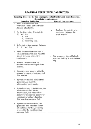 17
LEARNING EXPERIENCE / ACTIVITIES
Learning Outcome 2: Use appropriate electronic hand tools based on
the safety requirements
Learning Activities Special Instructions
1. Read procedures on the
operation sheets of hand tools.
Activity Sheets 2.1.
2. Do the Operation Sheets 2.1,
2.2, and 2.3.
a. File
b. Hacksaw
c. Soldering Iron
3. Refer to the Assessment Criteria
2.1, 2.2, and 2.3.
4. Read the Information Sheet 2.1
on safety requirements with the
use of personal protective
equipment.
5. Answer the self-check to
determine how much you have
learned.
6. Compare your answer with the
answer key on the last pages of
this module.
7. If you have missed some of the
questions, go over the
information sheet again.
8. If you have any questions or you
need clarification on the
information, ask assistance
from your teacher or from your
classmate who have finished
this learning outcome (LO).
9. If you have answered all the
questions and finished all the
laboratory activities, you may
proceed to the next learning
outcome (LO).
 Perform the activity with
the supervision of the
your teacher
 Try to answer the self-check
without looking at the answer
key.
 