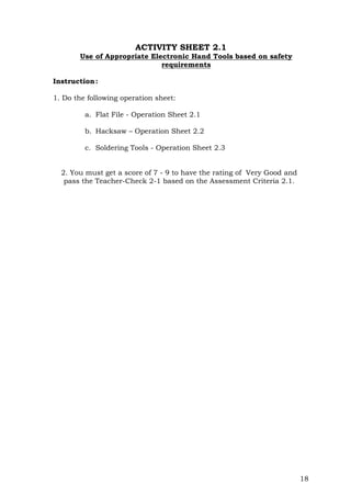 18
ACTIVITY SHEET 2.1
Use of Appropriate Electronic Hand Tools based on safety
requirements
Instruction:
1. Do the following operation sheet:
a. Flat File - Operation Sheet 2.1
b. Hacksaw – Operation Sheet 2.2
c. Soldering Tools - Operation Sheet 2.3
2. You must get a score of 7 - 9 to have the rating of Very Good and
pass the Teacher-Check 2-1 based on the Assessment Criteria 2.1.
 