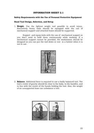 22
INFORMATION SHEET 2.1
Safety Requirements with the Use of Personal Protective Equipment
Hand Tool Design, Selection, and Setup
1. Weight. Use the lightest weight tool possible to avoid injury.
Excessively heavy tools should be equipped with the use of
mechanical support and attached hoses should be supported.
Support and equip tools with the use of mechanical support so
you don't need to hold them continuously while working. If a
mechanical support cannot be provided, the workstation should be
designed so you can put the tool down or rest in a holster when it is
not in use.
2. Balance. Additional force is required to use a badly balanced tool. The
tool's center of gravity should be close to the body, to the handles, and
in line with the center of the hands holding the tool. Also, the weight
of an unsupported hose can unbalance a tool.
 