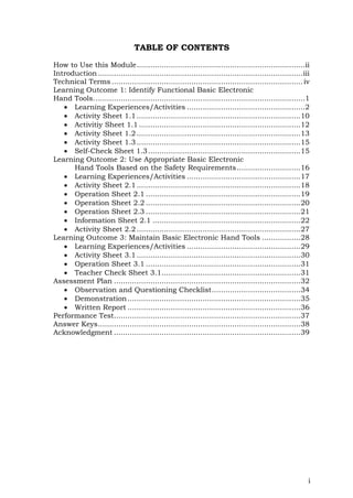 i
TABLE OF CONTENTS
How to Use this Module..........................................................................ii
Introduction ..........................................................................................iii
Technical Terms ....................................................................................iv
Learning Outcome 1: Identify Functional Basic Electronic
Hand Tools.............................................................................................1
 Learning Experiences/Activities ....................................................2
 Activity Sheet 1.1........................................................................10
 Activitiy Sheet 1.1 .......................................................................12
 Activity Sheet 1.2........................................................................13
 Activity Sheet 1.3........................................................................15
 Self-Check Sheet 1.3...................................................................15
Learning Outcome 2: Use Appropriate Basic Electronic
Hand Tools Based on the Safety Requirements............................16
 Learning Experiences/Activities ..................................................17
 Activity Sheet 2.1........................................................................18
 Operation Sheet 2.1 ....................................................................19
 Operation Sheet 2.2 ....................................................................20
 Operation Sheet 2.3 ....................................................................21
 Information Sheet 2.1 .................................................................22
 Activity Sheet 2.2........................................................................27
Learning Outcome 3: Maintain Basic Electronic Hand Tools .................28
 Learning Experiences/Activities ..................................................29
 Activity Sheet 3.1........................................................................30
 Operation Sheet 3.1 ....................................................................31
 Teacher Check Sheet 3.1.............................................................31
Assessment Plan ..................................................................................32
 Observation and Questioning Checklist.......................................34
 Demonstration............................................................................35
 Written Report ............................................................................36
Performance Test..................................................................................37
Answer Keys.........................................................................................38
Acknowledgment ..................................................................................39
 
