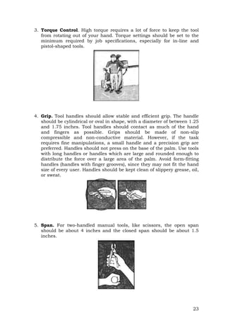 23
3. Torque Control. High torque requires a lot of force to keep the tool
from rotating out of your hand. Torque settings should be set to the
minimum required by job specifications, especially for in-line and
pistol-shaped tools.
4. Grip. Tool handles should allow stable and efficient grip. The handle
should be cylindrical or oval in shape, with a diameter of between 1.25
and 1.75 inches. Tool handles should contact as much of the hand
and fingers as possible. Grips should be made of non-slip
compressible and non-conductive material. However, if the task
requires fine manipulations, a small handle and a precision grip are
preferred. Handles should not press on the base of the palm. Use tools
with long handles or handles which are large and rounded enough to
distribute the force over a large area of the palm. Avoid form-fitting
handles (handles with finger grooves), since they may not fit the hand
size of every user. Handles should be kept clean of slippery grease, oil,
or sweat.
5. Span. For two-handled manual tools, like scissors, the open span
should be about 4 inches and the closed span should be about 1.5
inches.
 