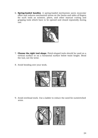 24
6. Spring-loaded handles. A spring-loaded mechanism saves muscular
effort and reduces mechanical stress on the backs and sides of fingers
for such tools as scissors, pliers, and other manual cutting and
gripping tools which have to be opened and closed repeatedly during
use.
7. Choose the right tool shape. Pistol-shaped tools should be used on a
vertical surface or on a horizontal surface below waist height. Bend
the tool, not the wrist.
8. Avoid bending over your work.
9. Avoid overhead work. Use a ladder to reduce the need for outstretched
arms.
 
