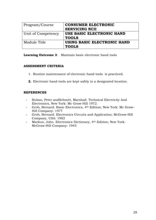 28
Program/Course CONSUMER ELECTRONIC
SERVICING NCII
Unit of Competency USE BASIC ELECTRONIC HAND
TOOLS
Module Title USING BASIC ELECTRONIC HAND
TOOLS
Learning Outcome 3: Maintain basic electronic hand tools
ASSESSMENT CRITERIA
1. Routine maintenance of electronic hand tools is practiced.
2. Electronic hand tools are kept safely in a designated location.
REFERENCES
- Buban, Peter andSchmitt, Marshall. Technical Electricity And
Electronics, New York: Mc Graw-Hill 1972.
- Grob, Bernard. Basic Electronics, 4th Edition; New York: Mc Graw-
Hill Company: 1977
- Grob, Bernard. Electronics Circuits and Application; McGraw-Hill
Company, USA: 1982
- Markus, John. Electronics Dictionary, 4th Edition; New York:
McGraw-Hill Company: 1945
 