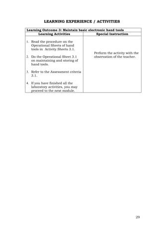 29
LEARNING EXPERIENCE / ACTIVITIES
Learning Outcome 3: Maintain basic electronic hand tools
Learning Activities Special Instruction
1. Read the procedure on the
Operational Sheets of hand
tools in Activity Sheets 3.1.
2. Do the Operational Sheet 3.1
on maintaining and storing of
hand tools.
3. Refer to the Assessment criteria
3.1.
4. If you have finished all the
laboratory activities, you may
proceed to the next module.
Perform the activity with the
observation of the teacher.
 