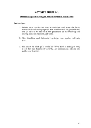 30
ACTIVITY SHEET 3.1
Maintaining and Storing of Basic Electronic Hand Tools
Instruction:
1. Follow your teacher on how to maintain and store the basic
electronic hand tools properly. The students will be grouped into
five (5) and to be tested in the procedure in maintaining and
storing basic electronic hand tools.
2. After finishing each laboratory activity, your teacher will rate
you.
3. You must at least get a score of 7-9 to have a rating of Very
Good, for this laboratory activity. An assessment criteria will
guide your teacher.
 