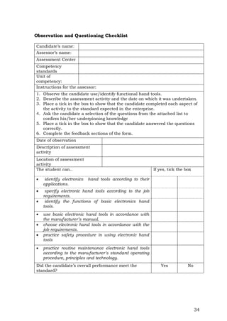 34
Observation and Questioning Checklist
Candidate’s name:
Assessor’s name:
Assessment Center
Competency
standards
Unit of
competency:
Instructions for the assessor:
1. Observe the candidate use/identify functional hand tools.
2. Describe the assessment activity and the date on which it was undertaken.
3. Place a tick in the box to show that the candidate completed each aspect of
the activity to the standard expected in the enterprise.
4. Ask the candidate a selection of the questions from the attached list to
confirm his/her underpinning knowledge
5. Place a tick in the box to show that the candidate answered the questions
correctly.
6. Complete the feedback sections of the form.
Date of observation
Description of assessment
activity
Location of assessment
activity
The student can.. If yes, tick the box
 identify electronics hand tools according to their
applications.
 specify electronic hand tools according to the job
requirements.
 identify the functions of basic electronics hand
tools.
 use basic electronic hand tools in accordance with
the manufacturer’s manual.
 choose electronic hand tools in accordance with the
job requirements.
 practice safety procedure in using electronic hand
tools
 practice routine maintenance electronic hand tools
according to the manufacturer’s standard operating
procedure, principles and technology.
Did the candidate’s overall performance meet the
standard?
Yes No
 