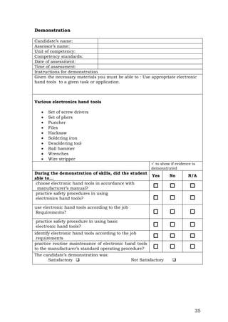 35
Demonstration
Candidate’s name:
Assessor’s name:
Unit of competency:
Competency standards:
Date of assessment:
Time of assessment:
Instructions for demonstration
Given the necessary materials you must be able to : Use appropriate electronic
hand tools to a given task or application.
Various electronics hand tools
 Set of screw drivers
 Set of pliers
 Puncher
 Files
 Hacksaw
 Soldering iron
 Desoldering tool
 Ball hammer
 Wrenches
 Wire stripper
 to show if evidence is
demonstrated
During the demonstration of skills, did the student
able to...
Yes No N/A
choose electronic hand tools in accordance with
manufacturer’s manual?   
practice safety procedures in using
electronics hand tools?   
use electronic hand tools according to the job
Requirements?   
practice safety procedure in using basic
electronic hand tools?   
identify electronic hand tools according to the job
requirements   
practice routine maintenance of electronic hand tools
to the manufacturer’s standard operating procedure?   
The candidate’s demonstration was:
Satisfactory  Not Satisfactory 
 