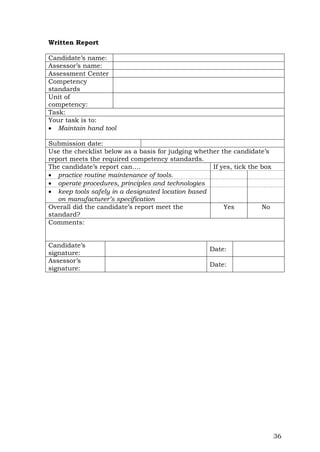 36
Written Report
Candidate’s name:
Assessor’s name:
Assessment Center
Competency
standards
Unit of
competency:
Task:
Your task is to:
 Maintain hand tool
Submission date:
Use the checklist below as a basis for judging whether the candidate’s
report meets the required competency standards.
The candidate’s report can…. If yes, tick the box
 practice routine maintenance of tools.
 operate procedures, principles and technologies
 keep tools safely in a designated location based
on manufacturer’s specification
Overall did the candidate’s report meet the
standard?
Yes No
Comments:
Candidate’s
signature:
Date:
Assessor’s
signature:
Date:
 