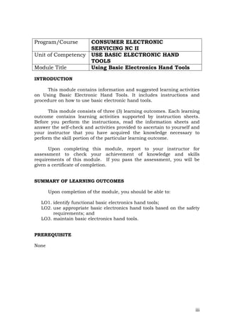 iii
Program/Course CONSUMER ELECTRONIC
SERVICING NC II
Unit of Competency USE BASIC ELECTRONIC HAND
TOOLS
Module Title Using Basic Electronics Hand Tools
INTRODUCTION
This module contains information and suggested learning activities
on Using Basic Electronic Hand Tools. It includes instructions and
procedure on how to use basic electronic hand tools.
This module consists of three (3) learning outcomes. Each learning
outcome contains learning activities supported by instruction sheets.
Before you perform the instructions, read the information sheets and
answer the self-check and activities provided to ascertain to yourself and
your instructor that you have acquired the knowledge necessary to
perform the skill portion of the particular learning outcome.
Upon completing this module, report to your instructor for
assessment to check your achievement of knowledge and skills
requirements of this module. If you pass the assessment, you will be
given a certificate of completion.
SUMMARY OF LEARNING OUTCOMES
Upon completion of the module, you should be able to:
LO1. identify functional basic electronics hand tools;
LO2. use appropriate basic electronics hand tools based on the safety
requirements; and
LO3. maintain basic electronics hand tools.
PREREQUISITE
None
 