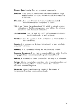 v
Discrete Components. They are separated components.
Junction. It is a hybrid of an electronic circuit enclosed in a single
package having an output that varies directly proportional
to the input.
Ohmmeter. It is an instrument that measures the amount of
resistance in certain component or circuits.
PCB. It is a Printed Circuit Board or (PCB) which is actually printed
wiring boards that have components inserted into the hole and
soldered to form its circuit connection.
Quiescent Point. It is the least amount of operating current of semi
conductor in order to work properly.
Resistance. It is the opposition that a component or material offers to
the flow current.
Resistor. It is a component designed intentionally to have a definite
amount of resistance.
Soldering. It is a process of joining two metals caused by heat
Soldering Technique. It is a right process in which the solder (lead) is
being applied in a connection or in the printed circuit board.
Splicing. It is defined as a joint that connect two lengths of conductor.
Voltage. It is the electrical pressure that exist between two points and
capable of producing a flow of current when a close circuit is
connected between the points.
Voltmeter. It is an instrument that measures the amount of
electromotive force in a component or circuit.
 
