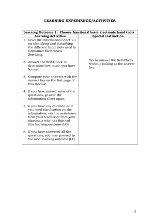 2
LEARNING EXPERIENCE/ACTIVITIES
Learning Outcome 1: Choose functional basic electronic hand tools
Learning Activities Special Instruction
1. Read the Information Sheet 1.1
on identifying and classifying
the different hand tools used in
Consumer Electronics
Servicing.
2. Answer the Self-Check to
determine how much you have
learned.
3. Compare your answers with the
answer key on the last page of
this module.
4. If you have missed some of the
questions, go over the
information sheet again.
5. If you have any question or if
you need clarification on the
information, ask the assistance
from your teacher or from your
classmate who has finished
this learning outcome (LO).
6. If you have answered all the
questions, you may proceed to
the next learning outcome (LO).
Try to answer the Self-Check
without looking at the answer
key.
 