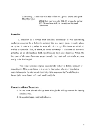 10
And finally… a resistor with the colors red, green, brown and gold
Has this value
250Ω that can be up to 262.5Ω or can be as low
237.5Ω and can still be considered in good
Condition.
Capacitor
A capacitor is a device that consists essentially of two conducting
surfaces separated by a dielectric material like air, paper, mica, ceramic, glass,
or mylar. It makes it possible to store electric energy. Electrons are detained
within a capacitor. This, in effect, is stored electricity. It is known as electrical
potential or an electrostatic field. Electrostatic field hold electrons. When the
increase of electrons becomes great enough, the electrical potentials are now
ready to be discharged.
The component is designed intentionally to have a definite amount of
capacitance. This capacitance is a property that exists whenever insulating
material permits the storage of electricity. It is measured in Farad (F) micro
Farad (uF), nano Farad (nF), and picoFarad (pF).
Characteristics of Capacitor:
1. It can store electric charge even though the voltage source is already
disconnected.
2. It can discharge electrical voltages.
 