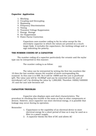 12
Capacitor Application
1. Blocking
2. Coupling and Decoupling
3. Bypassing
4. Frequency Discrimination
5. Timing
6. Transient Voltage Suppression
7. Energy Storage
8. Arc Suppression
9. Power Factor Correction
Capacitors uses number coding to for its value except for the
electrolytic capacitor in which the values are printed on a much
larger body. It includes the capacitance, the working voltage and a
sign indicating the polarity.
THE NUMBER CODING OF A CAPACITOR
The number coding of a capacitor particularly the ceramic and the mylar
type can be interpreted in this manner:
The number coding is as follow:
103
The value can be interpreted by writing the first two numbers like
10 then the last number means the number of zeros corresponding the
numeral. In this case it is 000. So it will be 10000 and the unit is picoFarad
(pF). The value now will be 10,000pF and can be converted into the unit of
microfarad ( mF ) by dividing the value by 1,000,000. Therefore 10000/1000000
.01 and the unit now becomes mF.
CAPACITOR TROUBLES
Capacitor also displays open and short characteristics. The
procedure in checking this trouble is the same as that in other components or
devices. However, since capacitor can store electrical energy, it is possible that
leakage may occur during its operation.
Remember
1. Capacitance is the capability of an electrical device to store
electrical energy for a short period of time so it may be used as a
filter in a power supply.
2. A capacitor blocks the flow of DC and allows AC
 