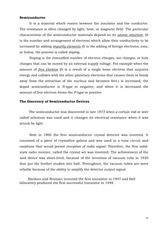 16
Semiconductor
It is a material which resists between the insulator and the conductor.
The resistance is often changed by light, heat, or magnetic field. The particular
characteristic of the semiconductor materials depend on its atomic structure, (It
is the number and arrangement of electron) which allow their conductivity to be
increased by adding impurity elements (It is the adding of foreign electrons, ions,
or holes), the process is called doping.
Doping is the intensified number of electron charges, ion charges, or hole
charges that can be moved by an external supply voltage. For example when the
amount of free electron (It is a result of a single loose electron that acquires
energy and collides with the other planetary electrons that causes them to break
away from the attraction of the nucleus and becomes free.) is increased, the
doped semiconductor is N-type or negative; and when it is decreased the
amount of free electron forms the P-type or positive.
The Discovery of Semiconductor Devices
The semiconductor was discovered in late 1873 when a certain rod or wire
called selenium was used and it changes its electrical resistance when it was
struck by light.
Next in 1906 the first semiconductor crystal detector was invented. It
consisted of a piece of crystalline galena and was used in a tune circuit and
earphone that would permit reception of radio signal. Therefore, the first solid-
state radio receiver, called the crystal set was invented. The achievement of the
said device was short-lived, because of the invention of vacuum tube in 1920
that put the further studies into halt. Throughout, the vacuum tubes are more
reliable because of the ability to amplify the detector output signal.
Bardeen and Brattain invented the first transistor in 1947 and Bell
laboratory produced the first successful transistor in 1948.
 