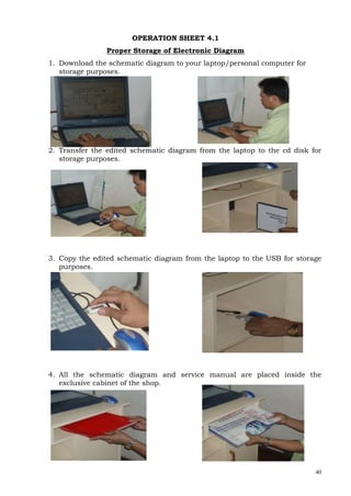 40
OPERATION SHEET 4.1
Proper Storage of Electronic Diagram
1. Download the schematic diagram to your laptop/personal computer for
storage purposes.
2. Transfer the edited schematic diagram from the laptop to the cd disk for
storage purposes.
3. Copy the edited schematic diagram from the laptop to the USB for storage
purposes.
4. All the schematic diagram and service manual are placed inside the
exclusive cabinet of the shop.
 