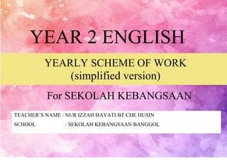 YEAR 2 ENGLISH
YEARLY SCHEME OF WORK
(simplified version)
For SEKOLAH KEBANGSAAN
TEACHER’S NAME : NUR IZZAH HAYATI BT CHE HUSIN
SCHOOL : SEKOLAH KEBANGSAAN BANGGOL
 