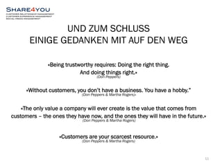 UND ZUM SCHLUSS 
EINIGE GEDANKEN MIT AUF DEN WEG 
«Being trustworthy requires: Doing the right thing. 
And doing things right.» 
(Don Peppers) 
«Without customers, you don’t have a business. You have a hobby.” 
(Don Peppers & Martha Rogers)» 
«The only value a company will ever create is the value that comes from 
customers – the ones they have now, and the ones they will have in the future.» 
(Don Peppers & Martha Rogers) 
«Customers are your scarcest resource.» 
(Don Peppers & Martha Rogers) 
11 
