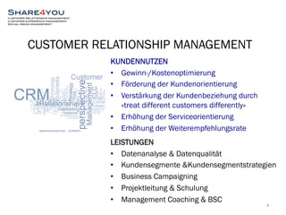 CUSTOMER RELATIONSHIP MANAGEMENT 
4 
KUNDENNUTZEN 
• Gewinn-/Kostenoptimierung 
• Förderung der Kundenorientierung 
• Verstärkung der Kundenbeziehung durch 
«treat different customers differently» 
• Erhöhung der Serviceorientierung 
• Erhöhung der Weiterempfehlungsrate 
LEISTUNGEN 
• Datenanalyse & Datenqualität 
• Kundensegmente &Kundensegmentstrategien 
• Business Campaigning 
• Projektleitung & Schulung 
• Management Coaching & BSC 
 