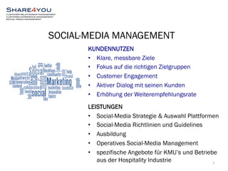 SOCIAL-MEDIA MANAGEMENT 
KUNDENNUTZEN 
• Klare, messbare Ziele 
• Fokus auf die richtigen Zielgruppen 
• Customer Engagement 
• Aktiver Dialog mit seinen Kunden 
• Erhöhung der Weiterempfehlungsrate 
LEISTUNGEN 
• Social-Media Strategie & Auswahl Plattformen 
• Social-Media Richtlinien und Guidelines 
• Ausbildung 
• Operatives Social-Media Management 
• spezifische Angebote für KMU’s und Betriebe 
7 
aus der Hospitality Industrie 
 