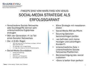 «TWEEPS SIND VOM MARS FANS VON VENUS» 
SOCIAL-MEDIA STRATEGIE ALS 
ERFOLGSGARANT 
• Verschiedene Soziale Netzwerke 
oder Suchbegriffe können sehr 
unterschiedliche Ergebnisse 
erzeugen 
• 96% der Generation «Y» ist Teil 
eines Sozialen Netzwerkes 
• Die «1-9-90» Regel: 
– 90% der User sind nur Zuschauer, sie lesen, nehmen 
aber nicht aktiv teil. 
– 9% beteiligen sich unregelmässig. 
– 1% trägt aktiv etwas zur Content Entwicklung bei. 
• Social-Media Grundsätze: 
– Dialog statt Werbung 
– Authentizität 
– Offenheit und Transparenz 
– Schnelligkeit und Aktualität 
• Klare Strategie mit messbaren 
Zielen 
• Social-Media ROI als Pflicht 
• Sourcing Optionen 
berücksichtigen/prüfen 
• «wo befinden sich meine 
heutigen und zukünftigen 
Kunden?» 
• Unterschiedliche Ziele = 
unterschiedliche Soziale 
Netzwerke/Plattformen 
• Berücksichtigung des «social 
customer» 
• «Done is better than perfect» 
Tweep = online slang = Twitter User (Follower) 8 
 