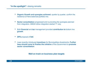 “In the spotlight”: closing remarks
• Organic Growth and synergies achieved, quarter by quarter, confirm the
resilience of Hera balanced portfolio mix.
• Sector consolidation progressed and is providing the synergies planned
from integration. AMGA Udine integration started 1st July.
• Both financial and tax management provided contribution to bottom line
growth.
• DPS proposal of 9c€.
• Laws recently introduced incentives for Municipalities divestments. Further
laws should come to finalise the initiative of the Government to promote
sector consolidation.
Well on track on business plan targets
GRUPPOHERA8
 
