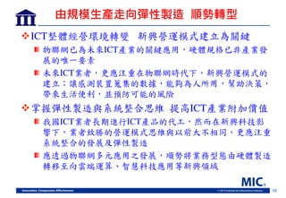 26
由規模生產走向彈性製造 順勢轉型
ICT整體經營環境轉變 新興營運模式建立為關鍵
物聯網 為未來ICT產業的關鍵應用，硬體規格 非產業
展的唯一要素
未來ICT業者，更應注重在物聯網時代下，新興營運模式的
建立；讓感測裝置蒐集的數據，能夠為人所用，幫助決策，
帶來生活便利，並預防可能的風險
掌握彈性製造與系統整合思維 提高ICT產業附加價值
我國ICT業者長期進行ICT產品的代工，然而在新興科技影
響下，業者致勝的營運模式思維與以前大不相同，更應注重
系統整合的 展及彈性製造
應透過物聯網多元應用之 展， 勢將業務型態由硬體製造
轉移至向雲端運算 智慧科技應用等新興領域
 