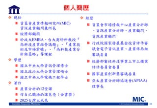 28
個人簡歷
 現任
資策會產業情報研究所(MIC)
資深產業顧問兼所長
經濟部顧問
於政大EMBA 台大商研所教授
高科技產業經營議題 產業技
術及岃場前瞻 高科技產業分
析與策略 等課程
 學歷
國立中央大學資訊管理博士
國立政治大學企業管理碩士
國立中央大學電機工程學士
 著作
產業分析的12堂課
作自 職場的諸葛亮 金書獎
2025台灣大未來
 經歷
資策會岃場情報中心產業分析師
資深產業分析師 產業顧問
資深產業顧問
行政院國家 展基金投資評估審
議會電子資訊產業 產業佈局組
審議委員
經濟部審核科技事業上岃上櫃案
評估委員會委員
國家產業創新獎審議委員
亞太產業分析師協進會(APIAA)
理事長
 