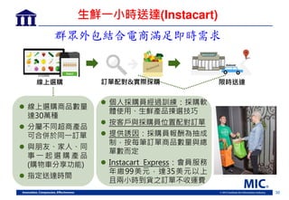 30
生鮮一 時送 (Instacart)
線 選購 訂單配 &實際 購 限時送
 個人採購員經過訓練：採購軟
體使用、生鮮產品揀選技巧
 按客戶 採購員 置配 訂單
 提供誘因：採購員報酬為抽成
制 按每筆訂單商品數量 總
單數而定
 Instacart Express：會員服務
繳99美元 35美元以上
且 時到貨之訂單不收 費
群眾外包結合電商滿足即時需求
 線上選購商品數量
30萬種
 屬不同超商產品
合併於同一訂單
 朋 、家人、同
事 一 起 選 購 產 品
(購物車 享 能)
 指定送 時間
 