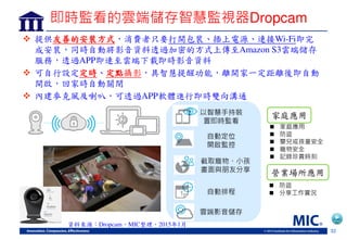 32
即時監看的雲端儲存智慧監視器Dropcam
 提供友善的安裝方式，消費者只要打開包裝 插上電源 連接Wi-Fi即完
成安裝，同時自動將影音資料透過加密的方式上傳至Amazon S3雲端儲崊
服務，透過APP即連至雲端下載即時影音資料
 可自行設定定時 定點攝影，具智慧提醒功能，離開家一定距離後即自動
開啟，回家時自動關閉
 內建麥克風及喇叭，可透過APP軟體進行即時雙向溝通
以智慧手持裝
置即時監看
自動定
開啟監
截 寵物、 孩
畫面 朋 享
自動排程
雲端影音儲存
 家庭應用
 防盜
 嬰兒或孩童安
 寵物安
 記錄珍貴時刻
家庭應用
營業場所應用
 防盜
 享工作 況
資料來源：Dropcam，MIC整理，2015年1月
 