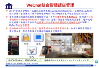 34
WeChat結合智慧飯店管理
 2015年CES展會期間，美國凱薩娛樂集團(Ceasars Entertainment) 艾拉網路(Ayla)與
微信合作，在集團旗下位於拉斯維加斯的The LINQ酒店展示智慧飯店解決方案
 使用者透過艾拉網路的物聯網雲端平台，用戶不須另外安裝其他app，能夠以平日經
常使用的社群軟體如WeChat，開關門鎖 窗簾 調控室內燈光與溫度等，增加使用
的便利性；其特點在於能夠使用單一平台與程式控制使用不同無線技術如WiFi
Zigbee等之智慧裝置
 透過物聯網平台收集之數據，提高管理者的決策與管理效率，如客人離開房間後派
遣清潔人員 即時查知客房設備故障毀損進行維修等
資料來源：Ayla Networks，MIC整理，2015年1月
門鎖 溫度
燈光
開啟WeChat程式，掃描QR Code 選擇場景控制或客房控制，調控房內燈光 溫度等
 