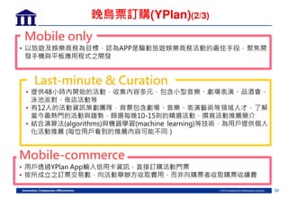 39
Mobile only
• 以旅 娛樂商務為目標 認為APP是驅動旅 娛樂商務活動的最佳手段 聚焦開
發手機 板應用程式之開發
Last-minute & Curation
• 提供48 時 開始的活動 收集 容多元 包含 型音樂、劇場表演、品酒會、
泳池派 、夜店活動等
• 有12人的活動資訊策劃團隊 背 包含劇場、音樂、表演藝術等領域人才 了解
當 最熱門的活動 趨勢 篩選每晚10-15則的精選活動 撰 活動 薦簡
• 結合演算法(algorithms) 機器學習(machine learning)等技術 為用戶提供個人
活動 薦 (每 用戶看到的 薦 容 能不同
Mobile-commerce
• 用戶透過YPlan App輸入信用卡資訊 直接訂購活動門票
• 按所成立之訂票交易數 向活動 辦方收 費用 而非向購票者收 購票收續費
晚鳥票訂購(YPlan)(2/3)
 