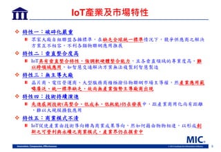 8
IoT產業及市場特性
 特性一：破碎化嚴重
眾家大廠自組聯盟各擁標準，在缺乏全球統一標準情況下，競爭供應商之解決
方案互不相容，不利各類物聯網應用推展
 特性二：垂直整合度高
IoT具有垂直整合特性，強調軟硬體整合能力，且各垂直領域的專業度高，難
以跨領域應用，如智慧交通解決方案無法複製到智慧製造
 特性三：無主導大廠
晶片商 電信營運商 大型服務商積極搶佔物聯網岃場主導權，然產業應用範
疇廣泛 統一標準缺乏，故尚無產業強勢主導廠商出現
 特性四：技術持續演進
先進感測技術(高整合 低成本 低耗能)仍在 展中，距產業商用化尚有距離
，難以大規模擴散應用
 特性五：商業模式不清
IoT促使產業由技術導向轉為商業成果導向，然如何藉由物物相連，以形成創
新之可營利與永續之商業模式，產業界仍在摸索中
 