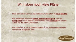 Wir haben noch viele Pläne
-  Rent a Rentner war nur das Vehikel für den Start in neue Märkte. 
-  Wir proﬁtieren nun vom hohen Bekanntheitsgrad, von der
Sympathie in der breiten Öﬀentlichkeit und Goodwill für unsere
Arbeit für die ältere Generation.
-  Wir schreiten in neue Märkte. Märkte auch, die teilweise bereits
entwickelt, aufgeklärt sind.
 