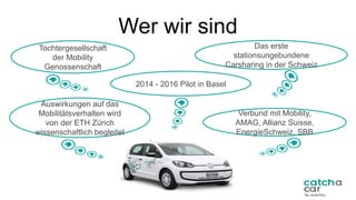 Auswirkungen auf das
Mobilitätsverhalten wird
von der ETH Zürich
wissenschaftlich begleitet
2014 - 2016 Pilot in Basel
Tochtergesellschaft
der Mobility
Genossenschaft
Wer wir sind
24	
Verbund mit Mobility,
AMAG, Allianz Suisse,
EnergieSchweiz, SBB
Das erste
stationsungebundene
Carsharing in der Schweiz
 