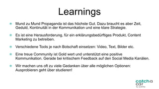 Learnings
  Mund zu Mund Propaganda ist das höchste Gut. Dazu braucht es aber Zeit,
Geduld, Kontinuität in der Kommunikation und eine klare Strategie.
  Es ist eine Herausforderung, für ein erklärungsbedürftiges Produkt, Content
Marketing zu betreiben.
  Verschiedene Tools je nach Botschaft einsetzen: Video, Text, Bilder etc.
  Eine treue Community ist Gold wert und unterstützt eine positive
Kommunikation. Gerade bei kritischem Feedback auf den Social Media Kanälen.
  Wir machen uns oft zu viele Gedanken über alle möglichen Optionen:
Ausprobieren geht über studieren!
35	
 