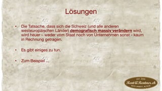 Lösungen
•  Die Tatsache, dass sich die Schweiz (und alle anderen
westeuropäischen Länder) demograﬁsch massiv verändern wird,
wird heuer – weder vom Staat noch von Unternehmen sonst - kaum
in Rechnung getragen.
•  Es gibt einiges zu tun.
•  Zum Beispiel ...
 