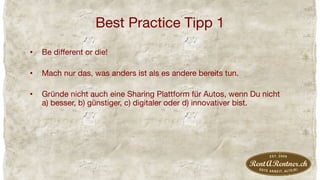 Best Practice Tipp 1
•  Be diﬀerent or die!
•  Mach nur das, was anders ist als es andere bereits tun.
•  Gründe nicht auch eine Sharing Plattform für Autos, wenn Du nicht
a) besser, b) günstiger, c) digitaler oder d) innovativer bist.
 