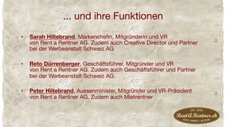 ... und ihre Funktionen
•  Sarah Hiltebrand, Markencheﬁn, Mitgründerin und VR  
von Rent a Rentner AG. Zudem auch Creative Director und Partner
bei der Werbeanstalt Schweiz AG
•  Reto Dürrenberger, Geschäftsführer, Mitgründer und VR 
von Rent a Rentner AG. Zudem auch Geschäftsführer und Partner
bei der Werbeanstalt Schweiz AG
•  Peter Hiltebrand, Aussenminister, Mitgründer und VR-Präsident 
von Rent a Rentner AG. Zudem auch Mietrentner
 