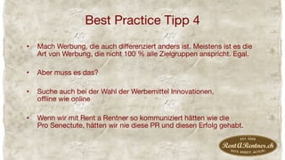 Best Practice Tipp 4
•  Mach Werbung, die auch diﬀerenziert anders ist. Meistens ist es die
Art von Werbung, die nicht 100 % alle Zielgruppen anspricht. Egal.
•  Aber muss es das?
•  Suche auch bei der Wahl der Werbemittel Innovationen,  
oﬄine wie online
•  Wenn wir mit Rent a Rentner so kommuniziert hätten wie die  
Pro Senectute, hätten wir nie diese PR und diesen Erfolg gehabt.
 