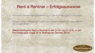 Rent a Rentner – Erfolgsausweise
•  Immense Medienberichterstattung in der Schweiz und im Ausland
•  Gewinn einer Marketing-Trophy von Swissmarketing in den Jahren
2011 und 2014
•  Bekanntheitsgrad Rent a Rentner in der D-CH von 21,9 %, in der
Kernzielgruppe sogar 25 % (Befragung Oktober 2013)
 