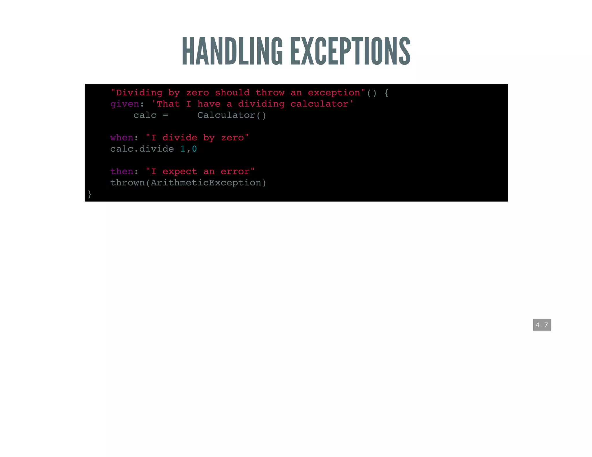 4 . 7
HANDLING EXCEPTIONS
def "Dividing by zero should throw an exception"() {
given: 'That I have a dividing calculator'
def calc = new Calculator()
when: "I divide by zero"
calc.divide 1,0
then: "I expect an error"
thrown(ArithmeticException)
}
 