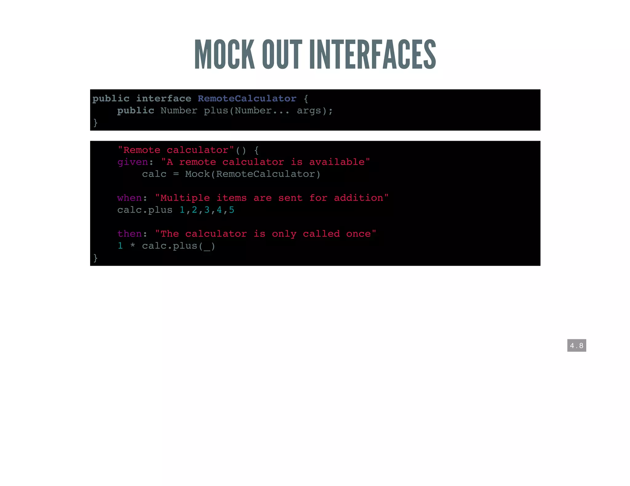 4 . 8
MOCK OUT INTERFACES
public interface RemoteCalculator {
public Number plus(Number... args);
}
def "Remote calculator"() {
given: "A remote calculator is available"
def calc = Mock(RemoteCalculator)
when: "Multiple items are sent for addition"
calc.plus 1,2,3,4,5
then: "The calculator is only called once"
1 * calc.plus(_)
}
 